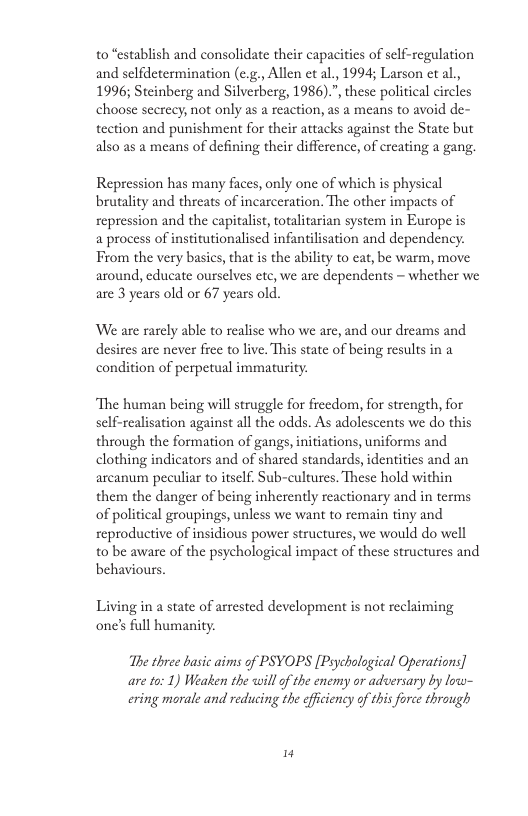 to “establish and consolidate their capacities of sclf-regulation and selfdetermination (c.g. Allen et al,, 1994; Larson et al.,  1996; Steinberg and Silverberg, 1986).”, these political circles choose secrecy, not only as a reaction, as a means to avoid de- tection and punishment for their attacks against the State but also as a means of defining their difference, of creating a gang.  Repression has many faces, only one of which is physical brutality and threats of incarceration. The other impacts of sepression and the capitalist, totalitarian system in Europe is  a process of institutionalised infantilisation and dependency. Trom the very basics, that i the ability to eat, be warm, move around, educate oursclves ete, we are dependents ~ whether we are 3 years old or 67 years old.  We are rarely able to realise who we are, and our dreams and desires are never free to live. This state of being results in a condition of perpetual immaturity.  ‘The human being will struggle for frecdom, for strength, for self-realisation against all the odds. As adolescents we do this through the formation of gangs,initiations, uniforms and clothing indicators and of shared standards, identities and an arcanum peculiar to itself. Sub-cultures. These hold within them the danger of being inherently reactionary and in terms of political groupings, unless we want to remain tiny and seproductive of insidious power structures, we would do well t0 be aware of the psychological impact of these structures and behaviours  Living in a state of arrested development is not reclaiming one’s full humanity.  The three basic aims of PSYOPS [Poychological Operations]  are 10: 1) Weaken the will of the enemy or adversary by low- ering morale and reducing the efficiency of this force thrauugh  14 